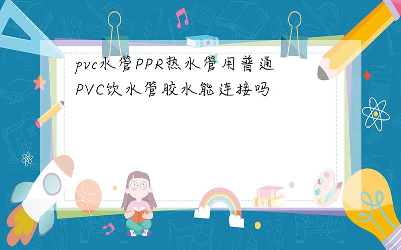 pvc水管PPR热水管用普通PVC饮水管胶水能连接吗