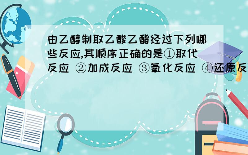 由乙醇制取乙酸乙酯经过下列哪些反应,其顺序正确的是①取代反应 ②加成反应 ③氧化反应 ④还原反应 ⑤消去反应 ⑥酯化反应 7.中和反应 ⑧缩聚反应A.52136 B.12357 C.52148 D.12536