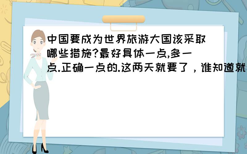 中国要成为世界旅游大国该采取哪些措施?最好具体一点,多一点.正确一点的.这两天就要了，谁知道就发我邮箱