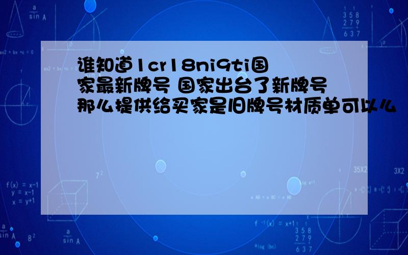 谁知道1cr18ni9ti国家最新牌号 国家出台了新牌号那么提供给买家是旧牌号材质单可以么