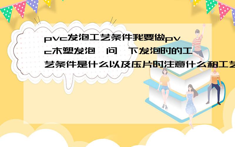 pvc发泡工艺条件我要做pvc木塑发泡,问一下发泡时的工艺条件是什么以及压片时注意什么和工艺条件就是温度，混炼时间 压片时的温度时间