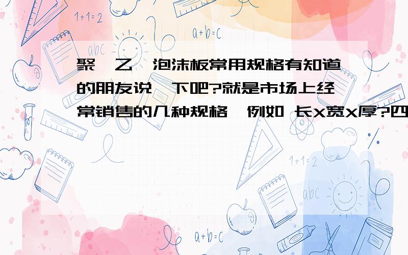 聚苯乙烯泡沫板常用规格有知道的朋友说一下吧?就是市场上经常销售的几种规格,例如 长X宽X厚?四、 常用规格 每立方米重量(千克) 尺寸（长宽cm） 厚度（cm） 12 60X120 2、2.5、3、5 14 60X120 2、2