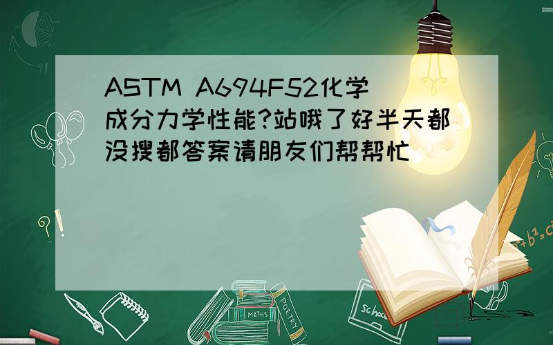 ASTM A694F52化学成分力学性能?站哦了好半天都没搜都答案请朋友们帮帮忙