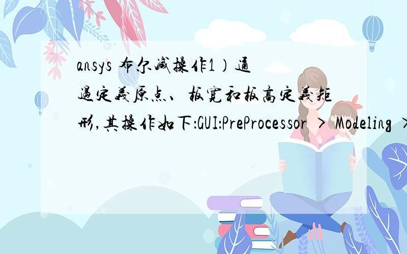 ansys 布尔减操作1）通过定义原点、板宽和板高定义矩形,其操作如下：GUI：PreProcessor > Modeling > Create > Areas > Rectangle > By 2 Corners 弹出Rectangle by 2 corners对话框,填入相应数值 2）生成圆面 首先在