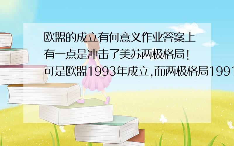 欧盟的成立有何意义作业答案上有一点是冲击了美苏两极格局!可是欧盟1993年成立,而两极格局1991年就瓦解了呀!