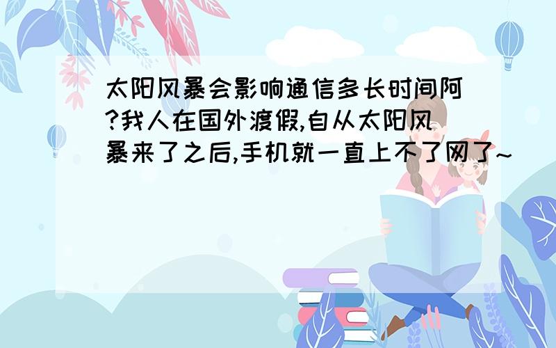 太阳风暴会影响通信多长时间阿?我人在国外渡假,自从太阳风暴来了之后,手机就一直上不了网了~