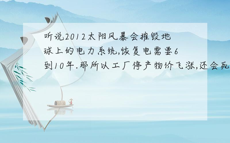 听说2012太阳风暴会摧毁地球上的电力系统,恢复电需要6到10年.那所以工厂停产物价飞涨,还会死很多人.现在越来越信2012了,什么黄石爆发,末日指南手册,央视也在提醒我们叫我们做好准备.