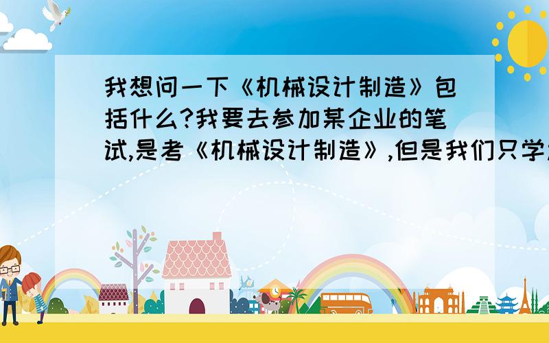 我想问一下《机械设计制造》包括什么?我要去参加某企业的笔试,是考《机械设计制造》,但是我们只学过《机械设计基础》和《机械制造基础》,没有学过《机械设计制造》,那我应该看什么