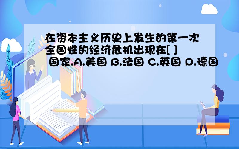 在资本主义历史上发生的第一次全国性的经济危机出现在[ ] 国家.A.美国 B.法国 C.英国 D.德国