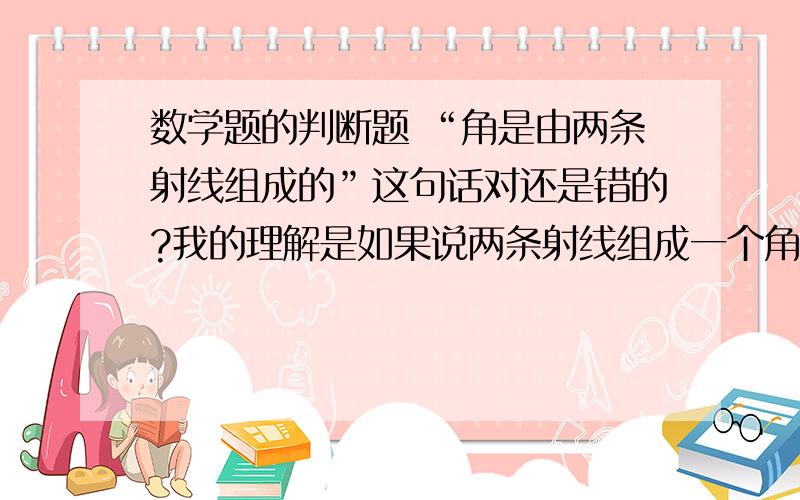 数学题的判断题 “角是由两条射线组成的”这句话对还是错的?我的理解是如果说两条射线组成一个角,这是错的,但我觉得这句话是对的,因为它是由角为出发点,如果说它错了,就是说叫不是由