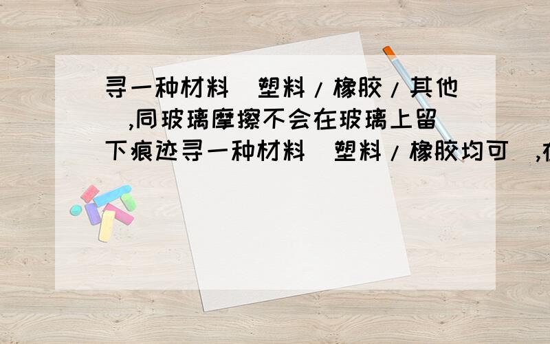 寻一种材料(塑料/橡胶/其他),同玻璃摩擦不会在玻璃上留下痕迹寻一种材料(塑料/橡胶均可),在玻璃表面摩擦不留下痕迹40 - 离问题结束还有 13 天 23 小时要求:1.直接、干燥状态下同玻璃摩擦,