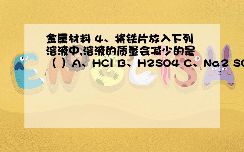 金属材料 4、将铁片放入下列溶液中,溶液的质量会减少的是（ ）A、HCl B、H2SO4 C、Na2 SO4 D、CuSO4why/原因是什么