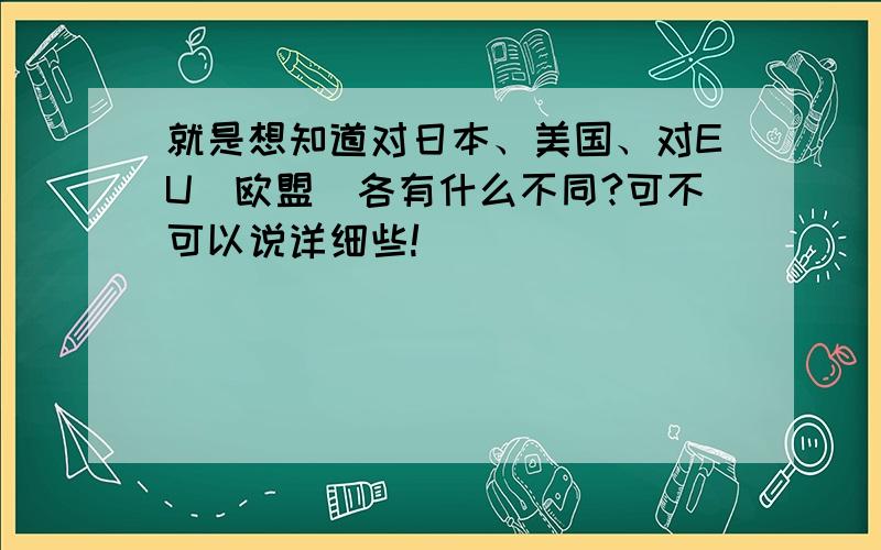 就是想知道对日本、美国、对EU(欧盟)各有什么不同?可不可以说详细些!