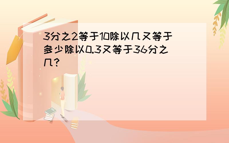 3分之2等于10除以几又等于多少除以0.3又等于36分之几?