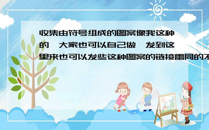 收集由符号组成的图案像我这种的,大家也可以自己做,发到这里来也可以发些这种图案的链接雷同的不算