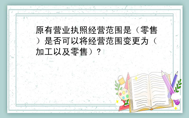 原有营业执照经营范围是（零售）是否可以将经营范围变更为（加工以及零售）?