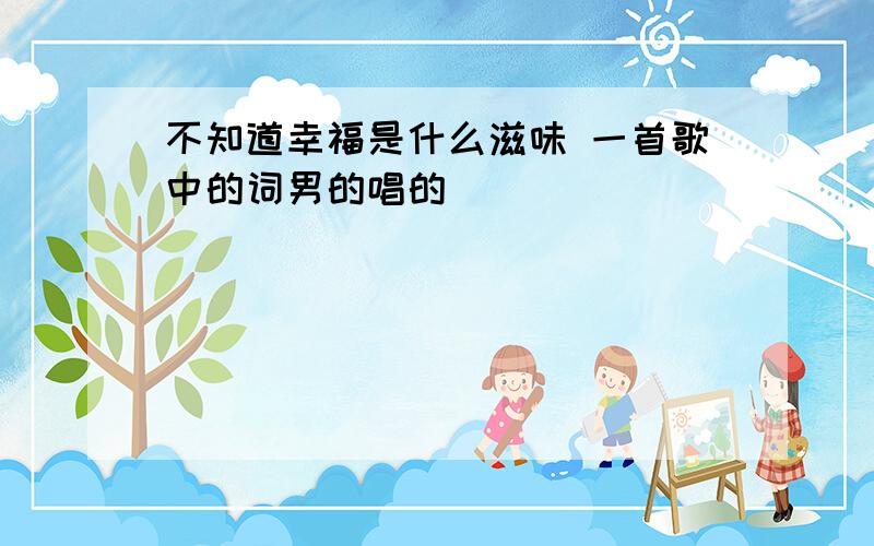 不知道幸福是什么滋味 一首歌中的词男的唱的