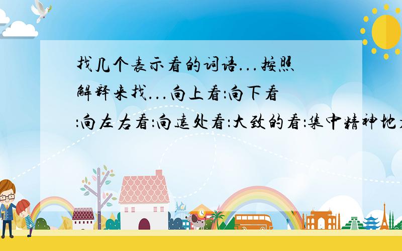 找几个表示看的词语...按照解释来找...向上看：向下看：向左右看：向远处看：大致的看：集中精神地看：欣赏地看：崇敬地看：其实..有几个我也想出来了.只不过都打出来.嗯..