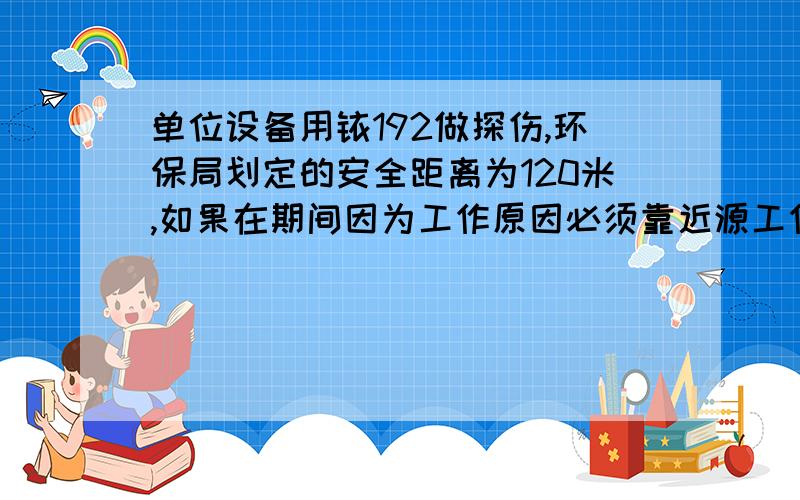 单位设备用铱192做探伤,环保局划定的安全距离为120米,如果在期间因为工作原因必须靠近源工作有什么危险工作期间没有防护服要靠近源3次,距离源20米,每半小时靠近一次,停留时间分别为12分