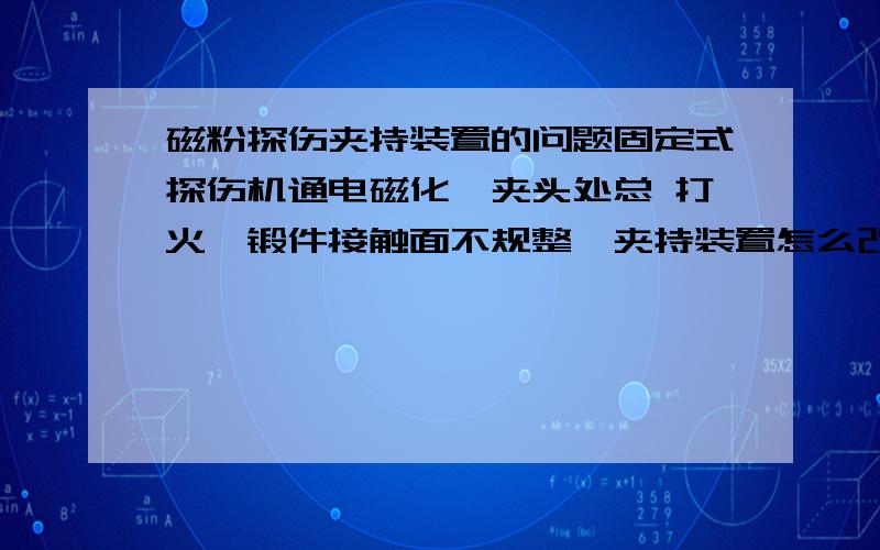 磁粉探伤夹持装置的问题固定式探伤机通电磁化,夹头处总 打火,锻件接触面不规整,夹持装置怎么改进下能解决这个问题呢?