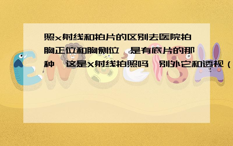 照x射线和拍片的区别去医院拍胸正位和胸侧位,是有底片的那种,这是X射线拍照吗,别外它和透视（没有底片）有什么不同啊.