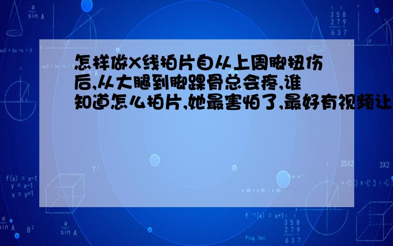 怎样做X线拍片自从上周脚扭伤后,从大腿到脚踝骨总会疼,谁知道怎么拍片,她最害怕了,最好有视频让她看看.