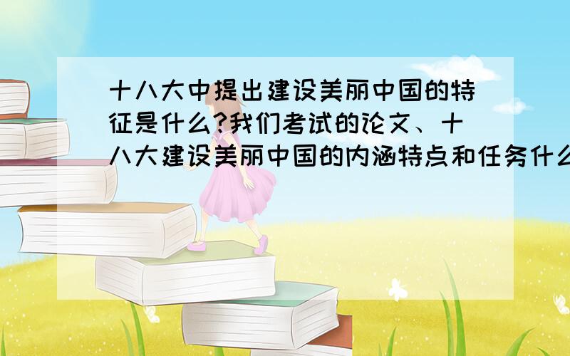 十八大中提出建设美丽中国的特征是什么?我们考试的论文、十八大建设美丽中国的内涵特点和任务什么?求大神帮助