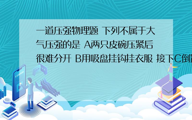 一道压强物理题 下列不属于大气压强的是 A两只皮碗压紧后很难分开 B用吸盘挂钩挂衣服 接下C倒置转满水的杯子,杯口的纸片掉不下来 D 深水潜水员,要穿抗压的潜水服