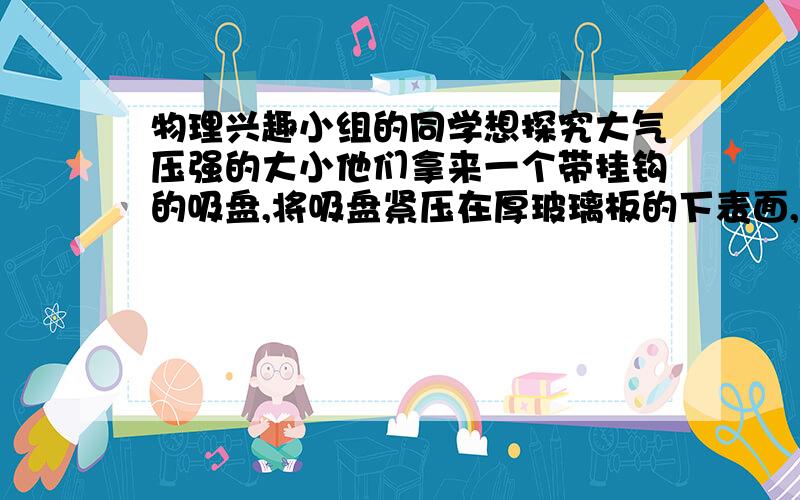 物理兴趣小组的同学想探究大气压强的大小他们拿来一个带挂钩的吸盘,将吸盘紧压在厚玻璃板的下表面,用一个可装细沙的购物袋（质量不计）挂在挂钩下.如图所示,向袋里逐渐注入细沙直至