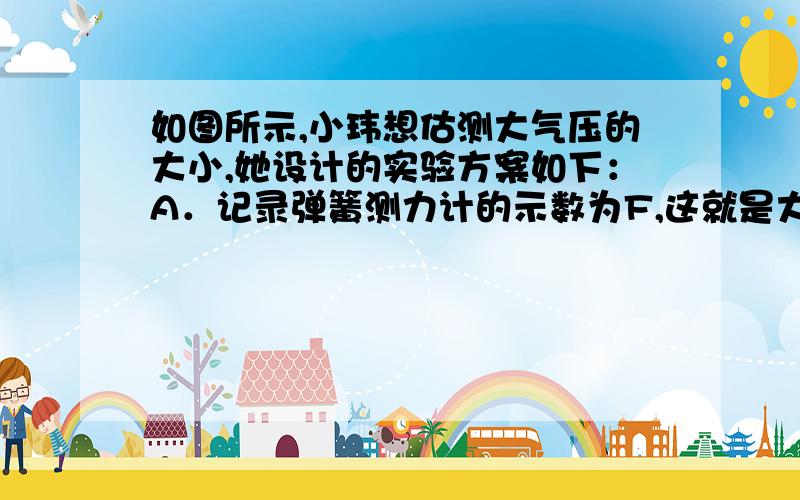 如图所示,小玮想估测大气压的大小,她设计的实验方案如下：A．记录弹簧测力计的示数为F,这就是大气对吸如图所示,小玮想估测大气压的大小,她设计的实验方案如下：A．记录弹簧测力计的