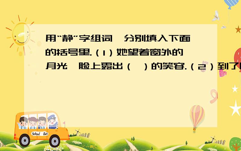 用“静”字组词,分别填入下面的括号里.（1）她望着窗外的月光,脸上露出（ ）的笑容.（2）到了晚上,小山村显得格外（ ）.（3）我们走进（ ）的树林里,闻着树木散发出来的淡淡的树脂香.