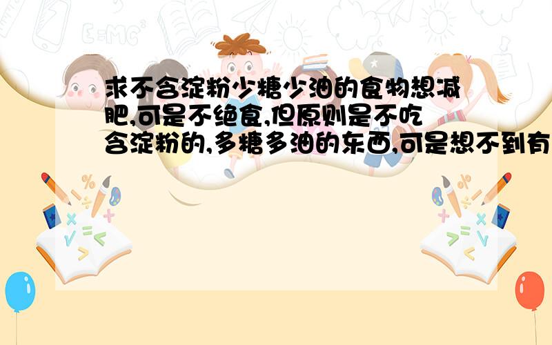 求不含淀粉少糖少油的食物想减肥,可是不绝食,但原则是不吃含淀粉的,多糖多油的东西,可是想不到有什么?而且要容易买到和保存的.