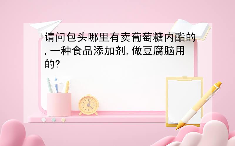 请问包头哪里有卖葡萄糖内酯的,一种食品添加剂,做豆腐脑用的?