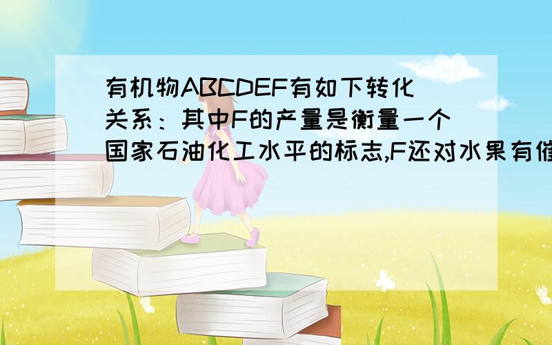 有机物ABCDEF有如下转化关系：其中F的产量是衡量一个国家石油化工水平的标志,F还对水果有催熟有机物ABCDEF有如下转化关系： 其中F的产量是衡量一个国家石油化工水平的标志,F还对水果有催