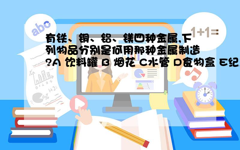 有铁、铜、铝、镁四种金属,下列物品分别是何用那种金属制造?A 饮料罐 B 烟花 C水管 D食物盒 E纪念像章或奖章