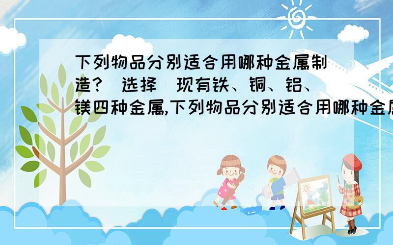 下列物品分别适合用哪种金属制造?（选择）现有铁、铜、铝、镁四种金属,下列物品分别适合用哪种金属制造?A.饮料罐B.烟花C.炒菜锅D.水管 E.食物盒F.电线G.纪念像章或奖章再有,那个烟花的组