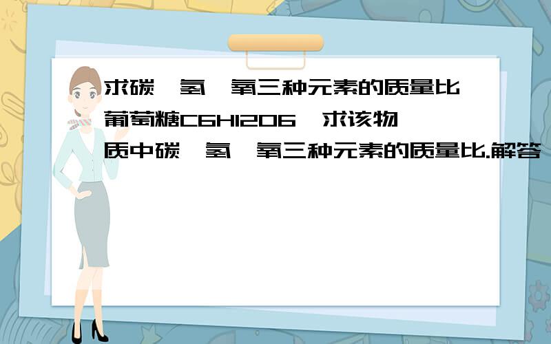 求碳、氢、氧三种元素的质量比葡萄糖C6H12O6,求该物质中碳、氢、氧三种元素的质量比.解答：mc：mH：mO  =  12*6  ：1*12   ：16*6  =  6：1：8解答式子中, 12 和 1 和 16 是不是指碳氢氧的相对原子子