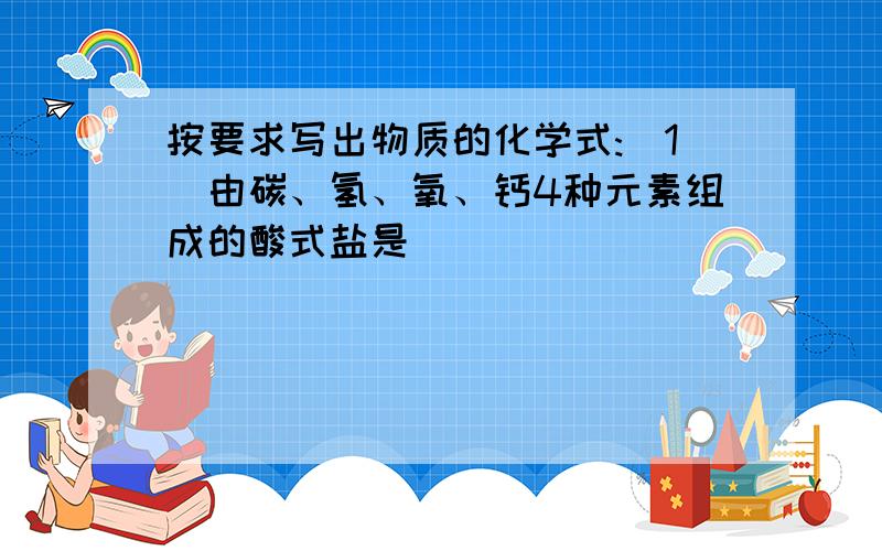 按要求写出物质的化学式:(1)由碳、氢、氧、钙4种元素组成的酸式盐是_____