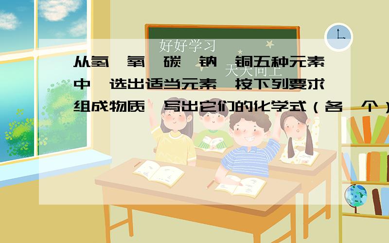 从氢、氧、碳、钠、铜五种元素中,选出适当元素,按下列要求组成物质,写出它们的化学式（各一个）（1）具有氧化性的气态非金属单质（2）酸性氧化物（3）碱性氧化物（4）不溶性碱（5）