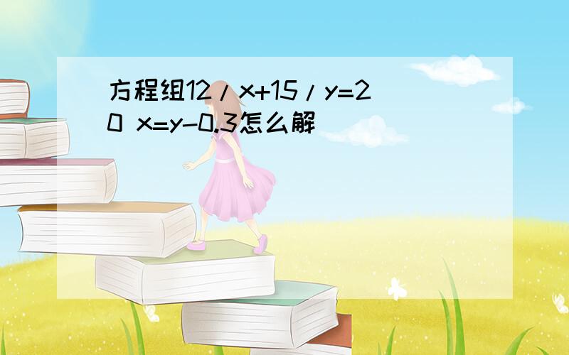 方程组12/x+15/y=20 x=y-0.3怎么解