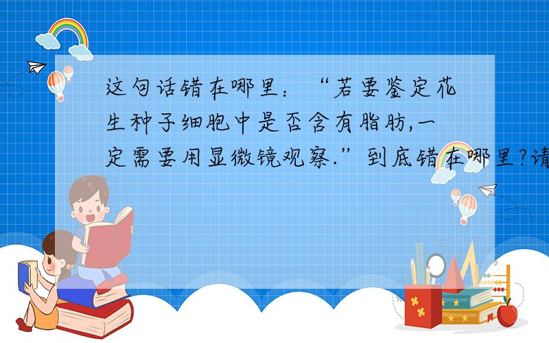 这句话错在哪里：“若要鉴定花生种子细胞中是否含有脂肪,一定需要用显微镜观察.”到底错在哪里?请大侠指点下.