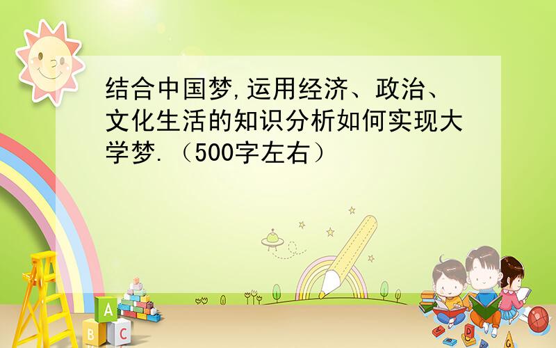 结合中国梦,运用经济、政治、文化生活的知识分析如何实现大学梦.（500字左右）