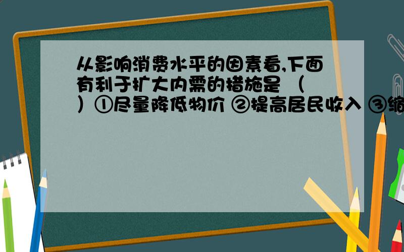 从影响消费水平的因素看,下面有利于扩大内需的措施是 （ ）①尽量降低物价 ②提高居民收入 ③缩小收入差距 ④完善社会保障体系A．①③ B．②④ C．①②④ D．②③请问①为什么不是?