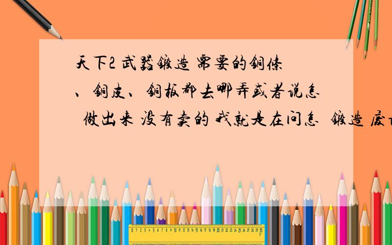 天下2 武器锻造 需要的铜条、铜皮、铜板都去哪弄或者说怎麼做出来 没有卖的 我就是在问怎麼锻造 废话的勿扰