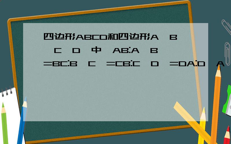 四边形ABCD和四边形A'B'C'D'中,AB:A'B'=BC:B'C'=CB:C'D'=DA:D'A'=4分之3 且四边形A'B'C'D'的周长为80cm,求四边形ABCD的周长刚学,不太懂,