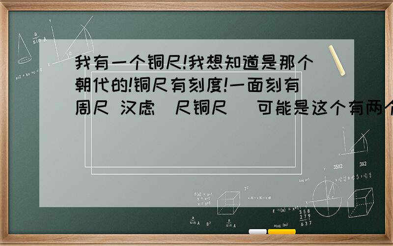 我有一个铜尺!我想知道是那个朝代的!铜尺有刻度!一面刻有周尺 汉虑俿尺铜尺 (可能是这个有两个字打不出来) 另一面有 汉钱尺 宋三司布帛尺