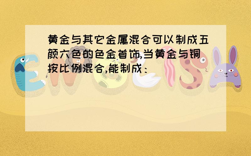 黄金与其它金属混合可以制成五颜六色的色金首饰,当黄金与铜按比例混合,能制成：