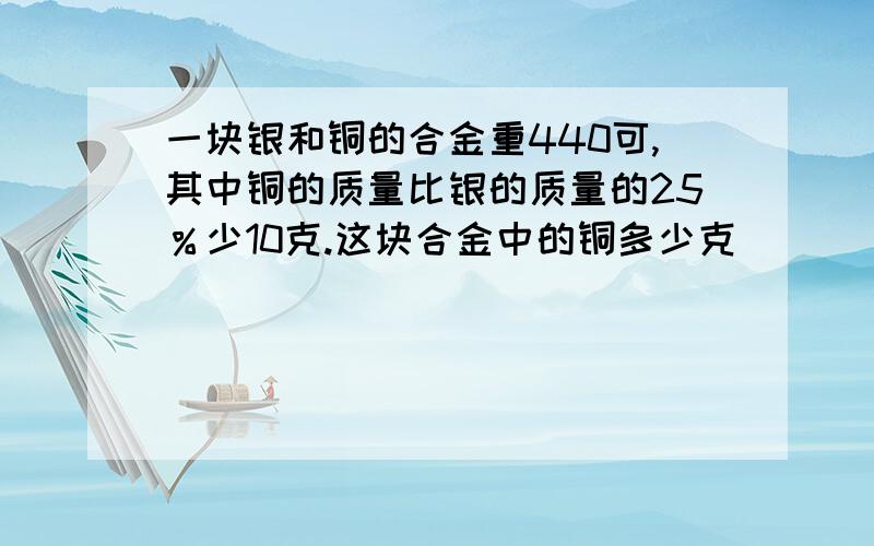 一块银和铜的合金重440可,其中铜的质量比银的质量的25％少10克.这块合金中的铜多少克