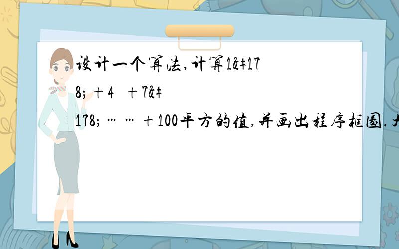 设计一个算法,计算1²+4²+7²……+100平方的值,并画出程序框图.大神 大神速度来100² 是这个               没大神？？？？？？？？？？？