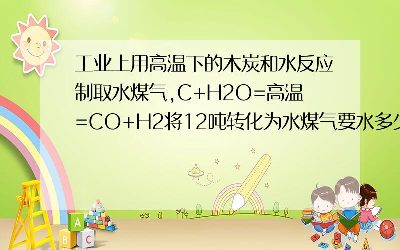 工业上用高温下的木炭和水反应制取水煤气,C+H2O=高温=CO+H2将12吨转化为水煤气要水多少吨?